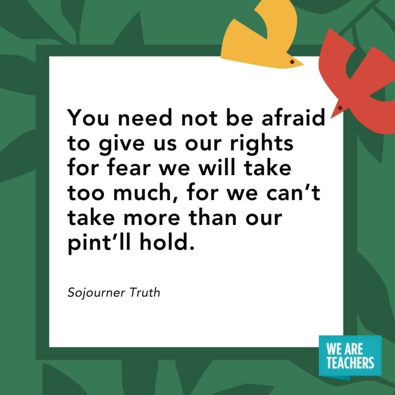 You need not be afraid to give us our rights for fear we will take too much, for we can’t take more than our pint’ll hold. — Sojourner Truth You need not be afraid to give us our rights for fear we will take too much, for we can’t take more than our pint’ll hold. — Sojourner Truth