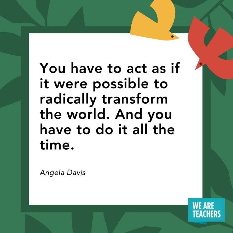 You have to act as if it were possible to radically transform the world. And you have to do it all the time. — Angela Davis You have to act as if it were possible to radically transform the world. And you have to do it all the time. — Angela Davis- Juneteenth quotes