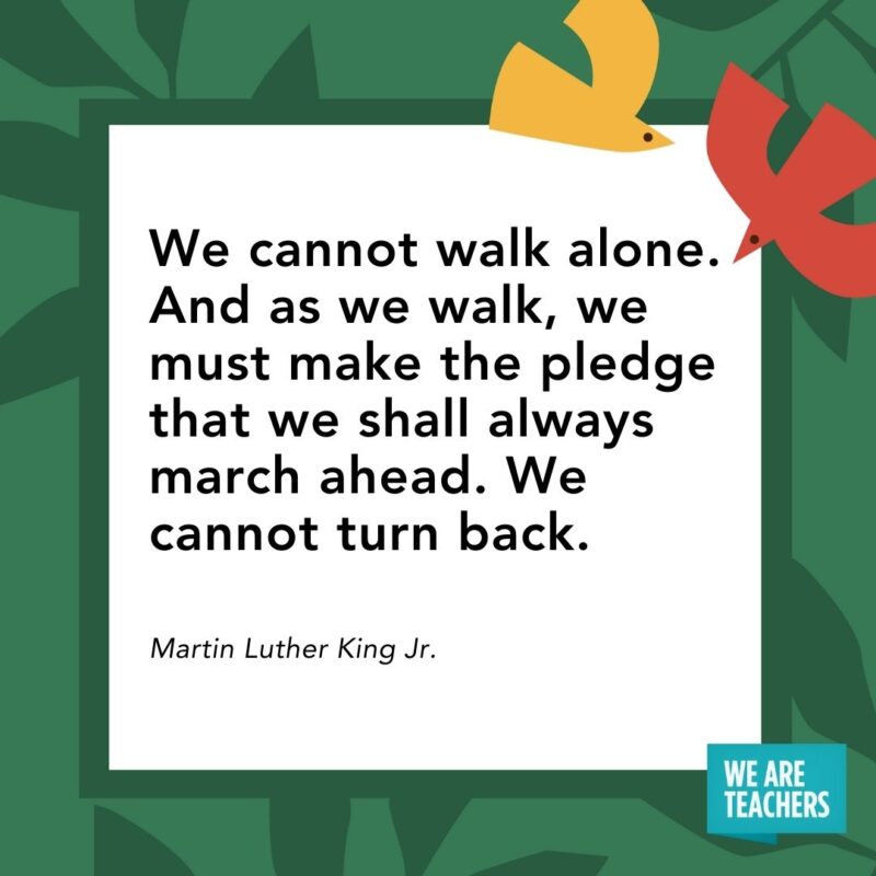 We cannot walk alone. And as we walk, we must make the pledge that we shall always march ahead. We cannot turn back. — Martin Luther King Jr. We cannot walk alone. And as we walk, we must make the pledge that we shall always march ahead. We cannot turn back. — Martin Luther King Jr.
