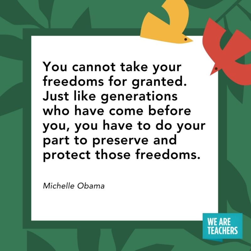 You cannot take your freedoms for granted. Just like generations who have come before you, you have to do your part to preserve and protect those freedoms. — Michelle Obama You cannot take your freedoms for granted. Just like generations who have come before you, you have to do your part to preserve and protect those freedoms. — Michelle Obama- Juneteenth quotes