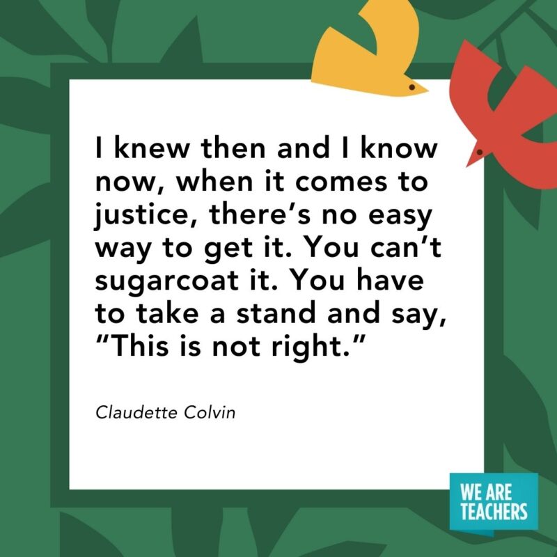 I knew then and I know now, when it comes to justice, there’s no easy way to get it. You can’t sugarcoat it. You have to take a stand and say, “This is not right.” — Claudette Colvin I knew then and I know now, when it comes to justice, there’s no easy way to get it. You can’t sugarcoat it. You have to take a stand and say, "This is not right." — Claudette Colvin