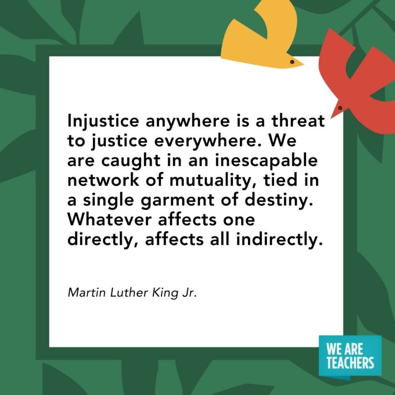 Injustice anywhere is a threat to justice everywhere. We are caught in an inescapable network of mutuality, tied in a single garment of destiny. Whatever affects one directly, affects all indirectly. — Martin Luther King Jr. Injustice anywhere is a threat to justice everywhere. We are caught in an inescapable network of mutuality, tied in a single garment of destiny. Whatever affects one directly, affects all indirectly. — Martin Luther King Jr.- Juneteenth quotes