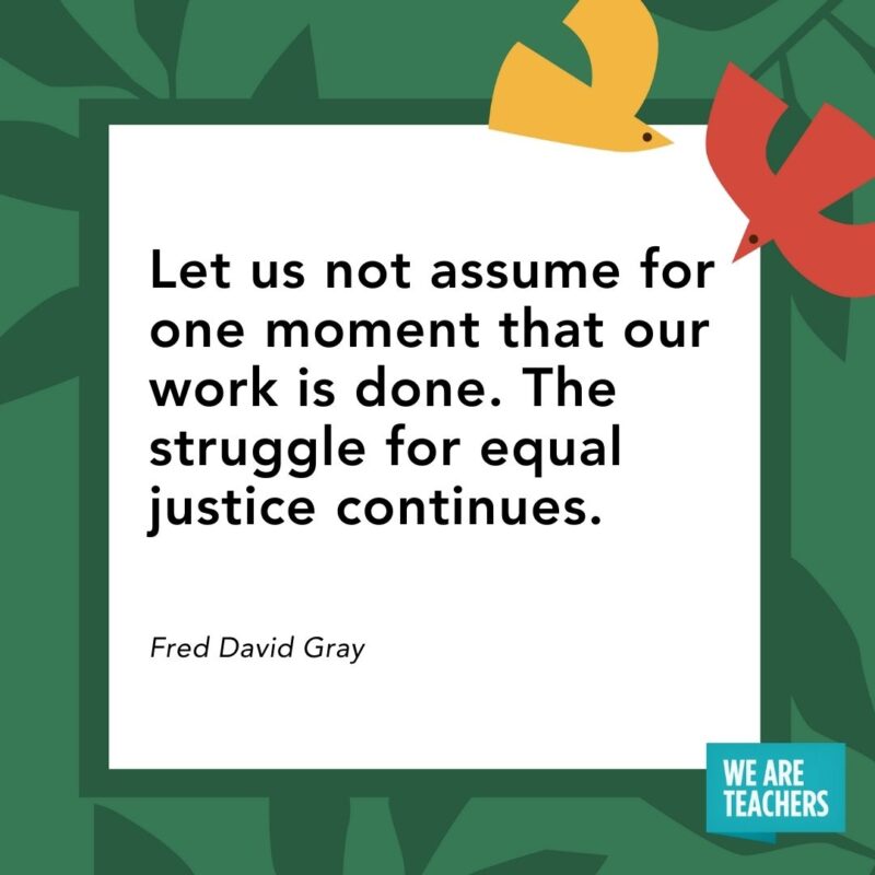 Let us not assume for one moment that our work is done. The struggle for equal justice continues. — Fred David Gray Let us not assume for one moment that our work is done. The struggle for equal justice continues. — Fred David Gray- Juneteenth quotes