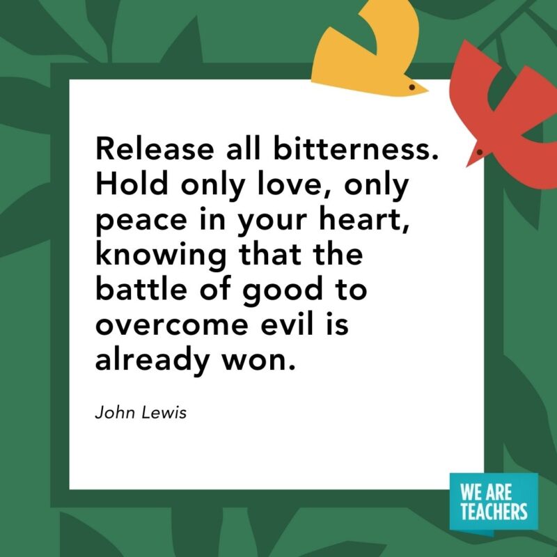 Release all bitterness. Hold only love, only peace in your heart, knowing that the battle of good to overcome evil is already won. — John Lewis Release all bitterness. Hold only love, only peace in your heart, knowing that the battle of good to overcome evil is already won. — John Lewis