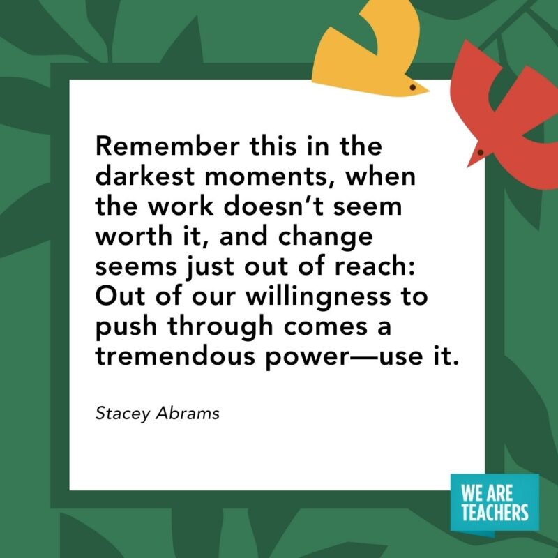 Remember this in the darkest moments, when the work doesn’t seem worth it, and change seems just out of reach: Out of our willingness to push through comes a tremendous power—use it. — Stacey Abrams Remember this in the darkest moments, when the work doesn’t seem worth it, and change seems just out of reach: Out of our willingness to push through comes a tremendous power—use it. — Stacey Abrams- Juneteenth quotes