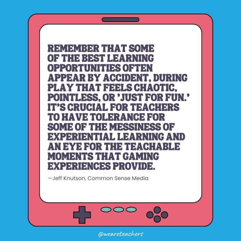 "Remember that some of the best learning opportunities often appear by accident, during play that feels chaotic, pointless, or 'just for fun,’" explains Jeff. "It's crucial for teachers to have tolerance for some of the messiness of experiential learning and an eye for the teachable moments that gaming experiences provide."