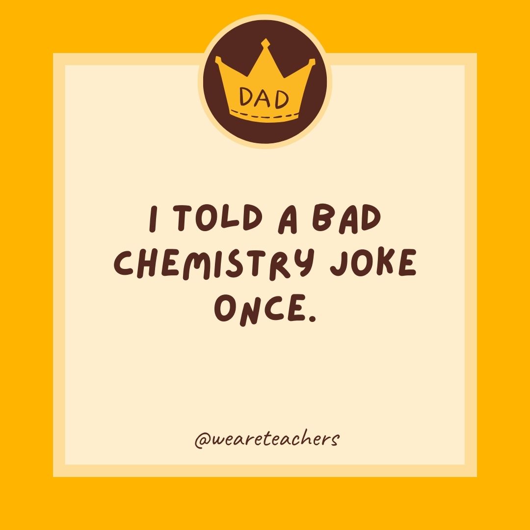 I told a bad chemistry joke once.
- dad jokes for kids