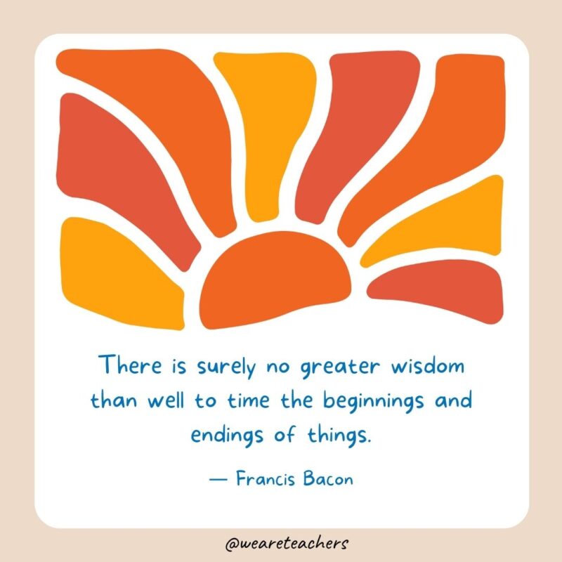 There is surely no greater wisdom than well to time the beginnings and endings of things.- End of School Year Quotes