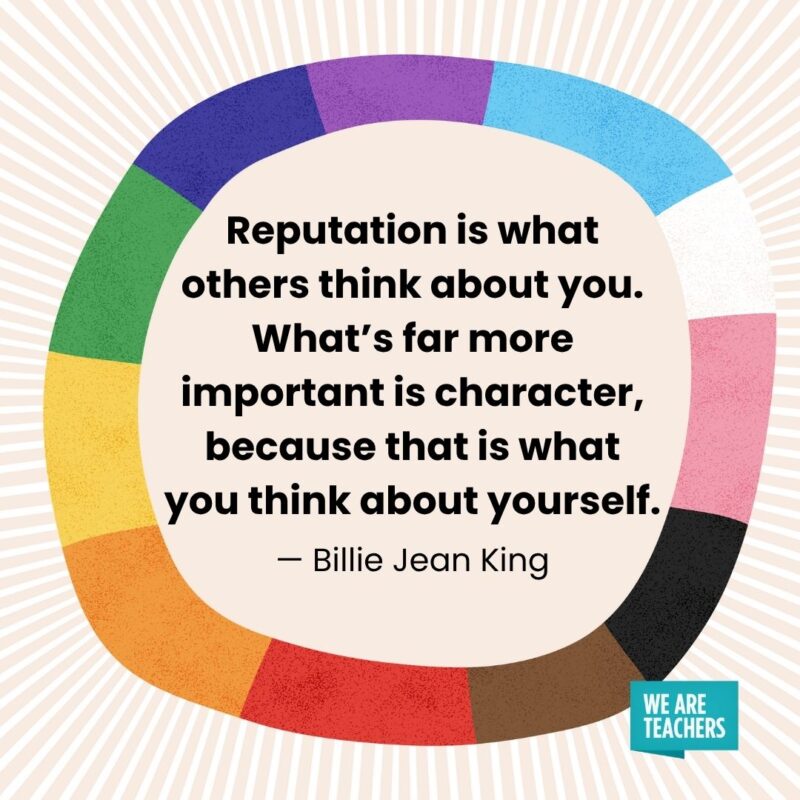 Reputation is what others think about you. What's far more important is character, because that is what you think about yourself. — Billie Jean King pride month quotes