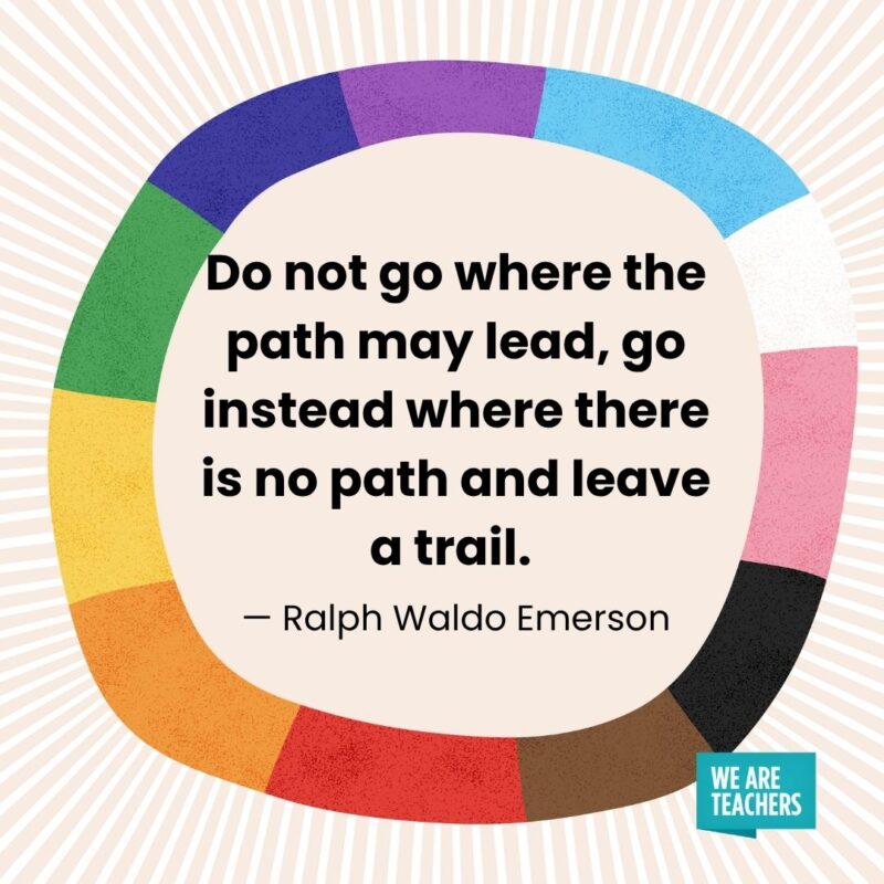 Do not go where the path may lead, go instead where there is no path and leave a trail. — Ralph Waldo Emerson