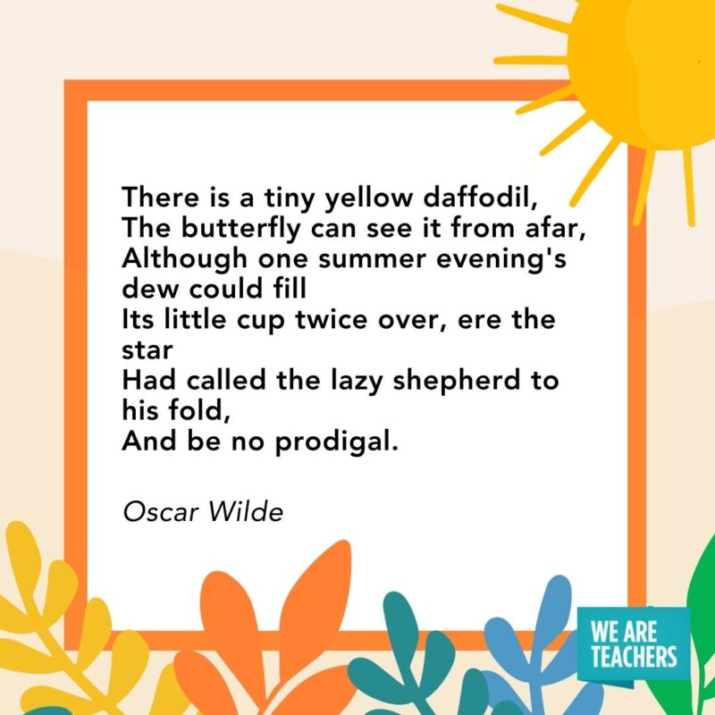 There is a tiny yellow daffodil, The butterfly can see it from afar, Although one summer evening’s dew could fill Its little cup twice over, ere the star Had called the lazy shepherd to his fold, And be no prodigal. — Oscar Wilde There is a tiny yellow daffodil,
The butterfly can see it from afar,
Although one summer evening's dew could fill
Its little cup twice over, ere the star
Had called the lazy shepherd to his fold,
And be no prodigal. — Oscar Wilde