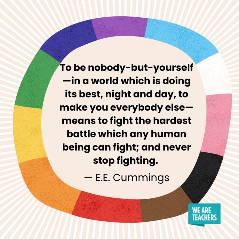 To be nobody-but-yourself—in a world which is doing its best, night and day, to make you everybody else—means to fight the hardest battle which any human being can fight; and never stop fighting. — E.E. Cummings