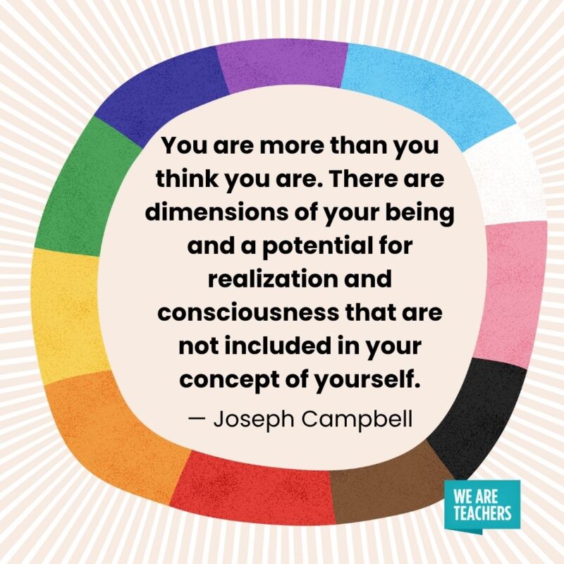 You are more than you think you are. There are dimensions of your being and a potential for realization and consciousness that are not included in your concept of yourself. — Joseph Campbell