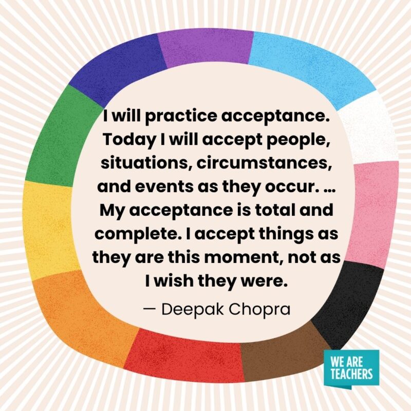 I will practice acceptance. Today I will accept people, situations, circumstances, and events as they occur. ... My acceptance is total and complete. I accept things as they are this moment, not as I wish they were. — Deepak Chopra