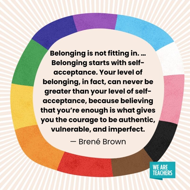Belonging is not fitting in. ... Belonging starts with self-acceptance. Your level of belonging, in fact, can never be greater than your level of self-acceptance, because believing that you're enough is what gives you the courage to be authentic, vulnerable, and imperfect. — Brené Brown pride month quotes