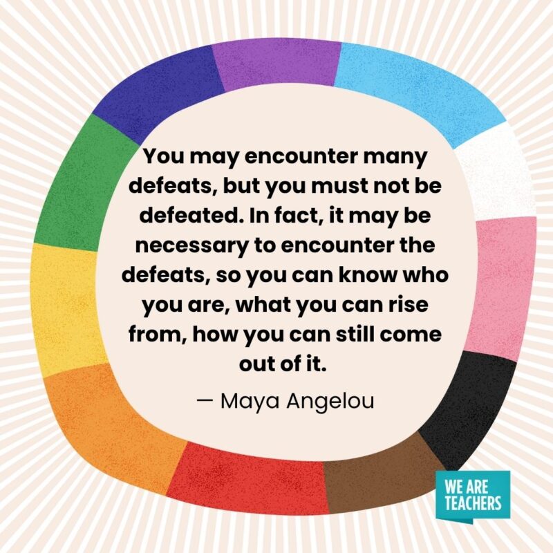 You may encounter many defeats, but you must not be defeated. In fact, it may be necessary to encounter the defeats, so you can know who you are, what you can rise from, how you can still come out of it. — Maya Angelou