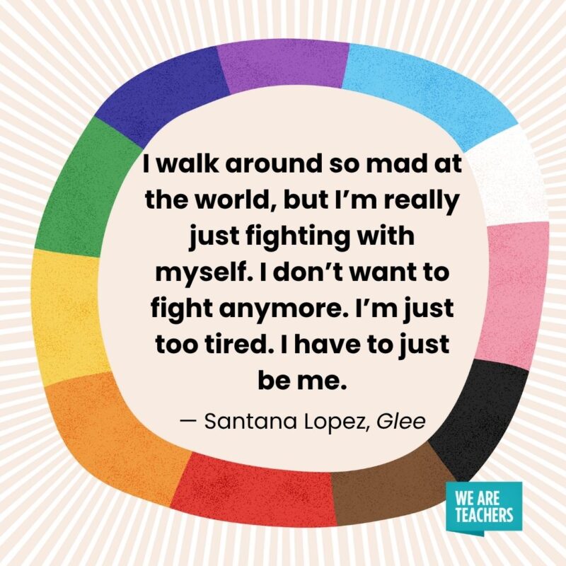 I walk around so mad at the world, but I'm really just fighting with myself. I don't want to fight anymore. I'm just too tired. I have to just be me. — Santana Lopez, Glee pride month quotes