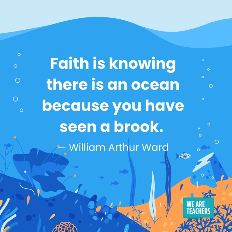 Faith is knowing there is an ocean because you have seen a brook. — William Arthur Ward Faith is knowing there is an ocean because you have seen a brook. — William Arthur Ward