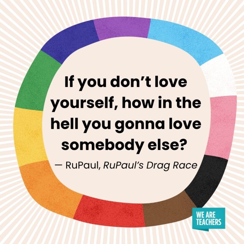 If you don't love yourself, how in the hell you gonna love somebody else? — RuPaul, RuPaul’s Drag Race