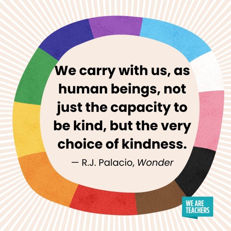 We carry with us, as human beings, not just the capacity to be kind, but the very choice of kindness. — R.J. Palacio, Wonder