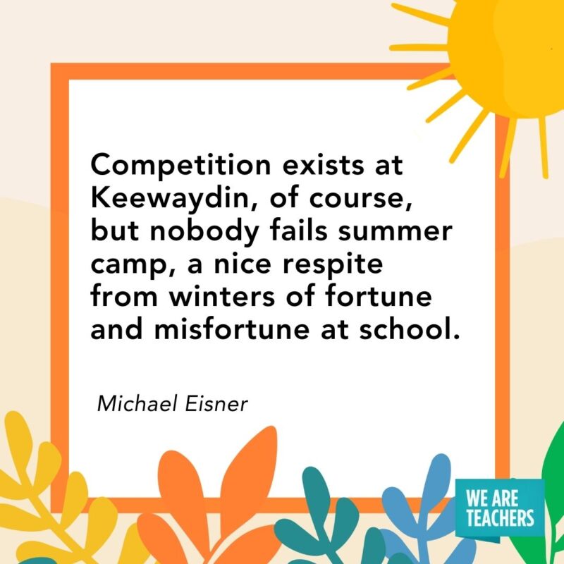 Competition exists at Keewaydin, of course, but nobody fails summer camp, a nice respite from winters of fortune and misfortune at school. — Michael Eisner Competition exists at Keewaydin, of course, but nobody fails summer camp, a nice respite from winters of fortune and misfortune at school. — Michael Eisner