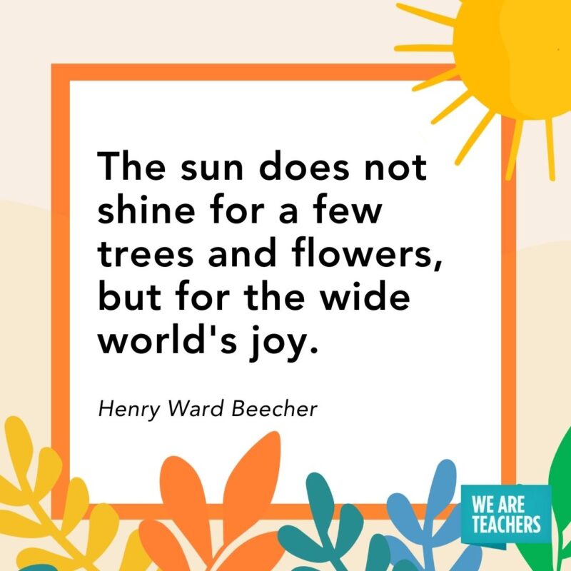 The sun does not shine for a few trees and flowers, but for the wide world’s joy. — Henry Ward Beecher The sun does not shine for a few trees and flowers, but for the wide world's joy. — Henry Ward Beecher