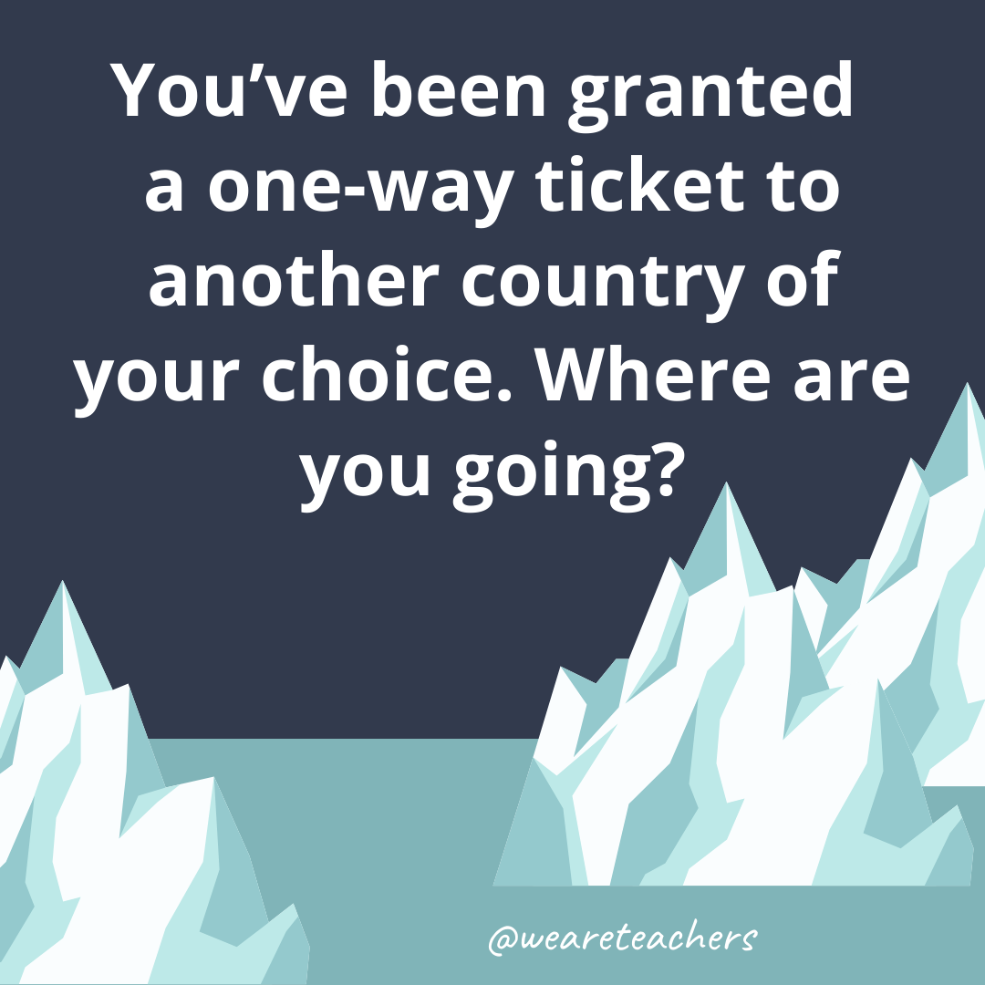 You’ve been granted a one-way ticket to another country of your choice. Where are you going?- ice breaker questions for teens