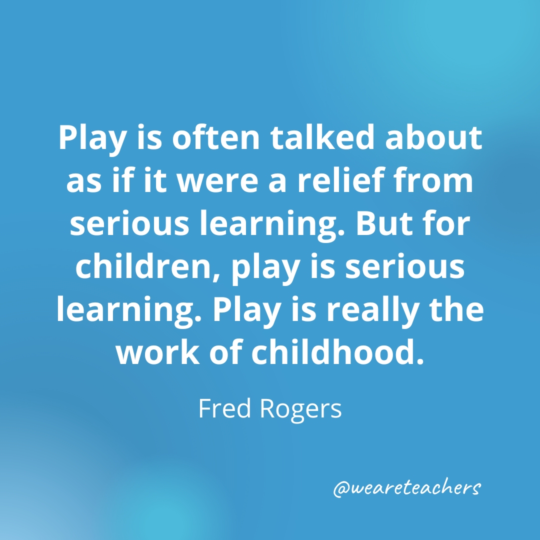 Play is often talked about as if it were a relief from serious learning. But for children, play is serious learning. Play is really the work of childhood. — Fred Rogers Play is often talked about as if it were a relief from serious learning. But for children, play is serious learning. Play is really the work of childhood. — Fred Rogers- inspirational quotes for teachers