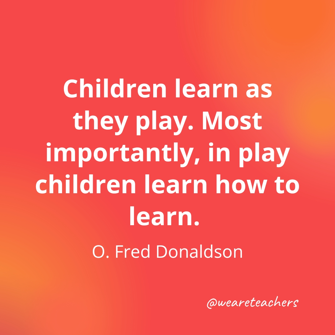 Children learn as they play. Most importantly, in play children learn how to learn. — O. Fred Donaldson Children learn as they play. Most importantly, in play children learn how to learn. — O. Fred Donaldson- inspirational quotes for teachers