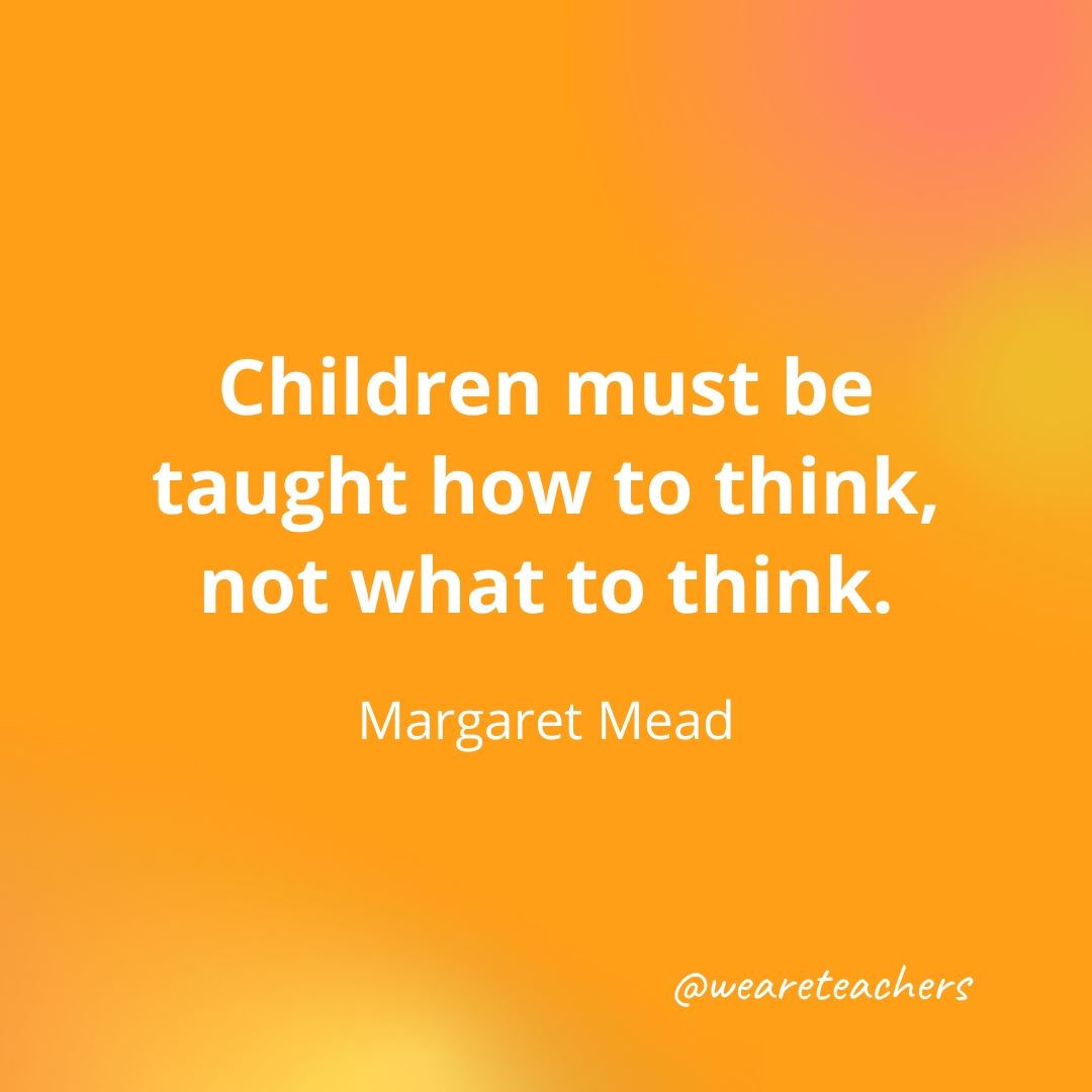 Children must be taught how to think, not what to think. — Margaret Mead Children must be taught how to think, not what to think. — Margaret Mead
