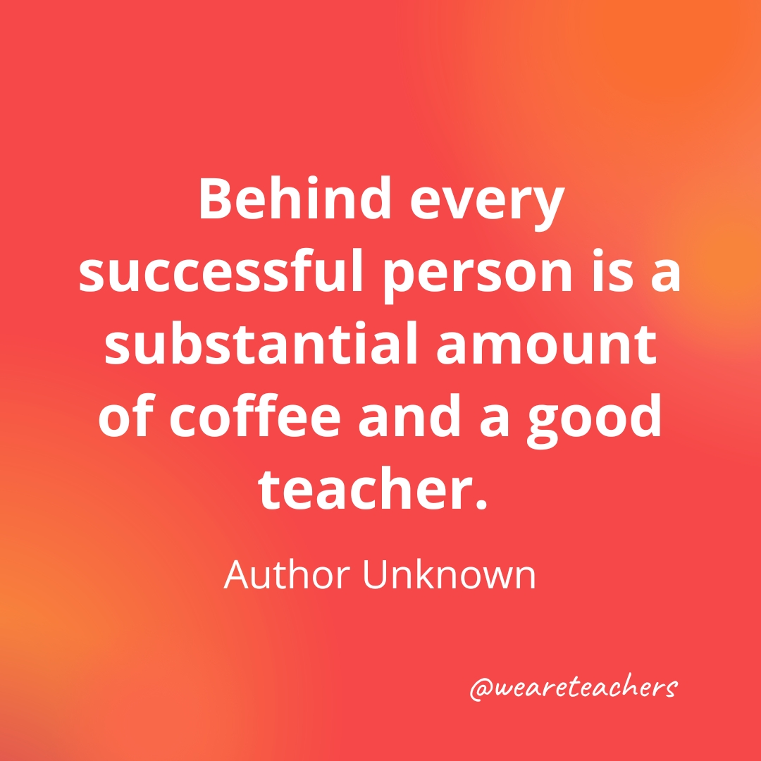 Behind every successful person is a substantial amount of coffee and a good teacher. — Author Unknown Behind every successful person is a substantial amount of coffee and a good teacher. — Author Unknown- inspirational quotes for teachers