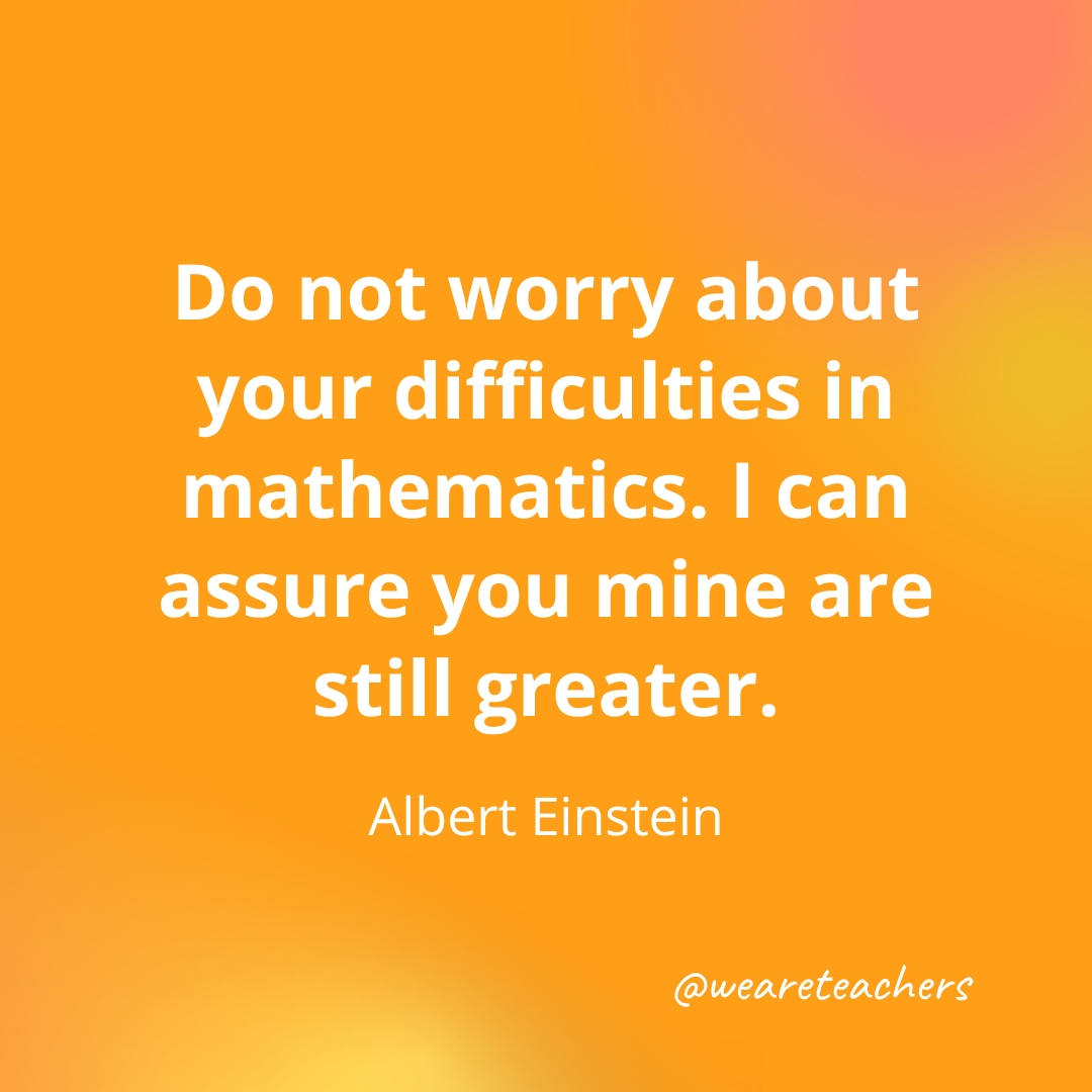 Do not worry about your difficulties in mathematics. I can assure you mine are still greater. — Albert Einstein Do not worry about your difficulties in mathematics. I can assure you mine are still greater. — Albert Einstein- inspirational quotes for teachers