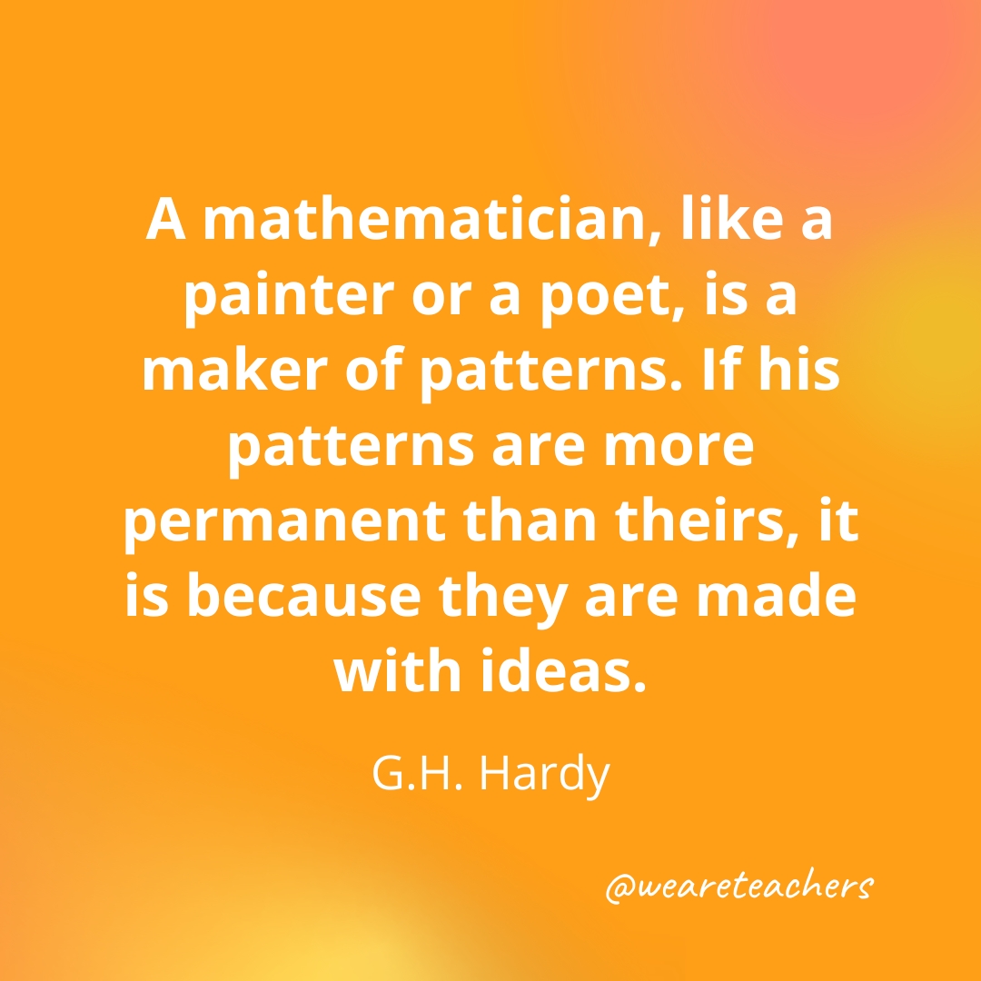 A mathematician, like a painter or a poet, is a maker of patterns. If his patterns are more permanent than theirs, it is because they are made with ideas. — G.H. Hardy A mathematician, like a painter or a poet, is a maker of patterns. If his patterns are more permanent than theirs, it is because they are made with ideas. — G.H. Hardy