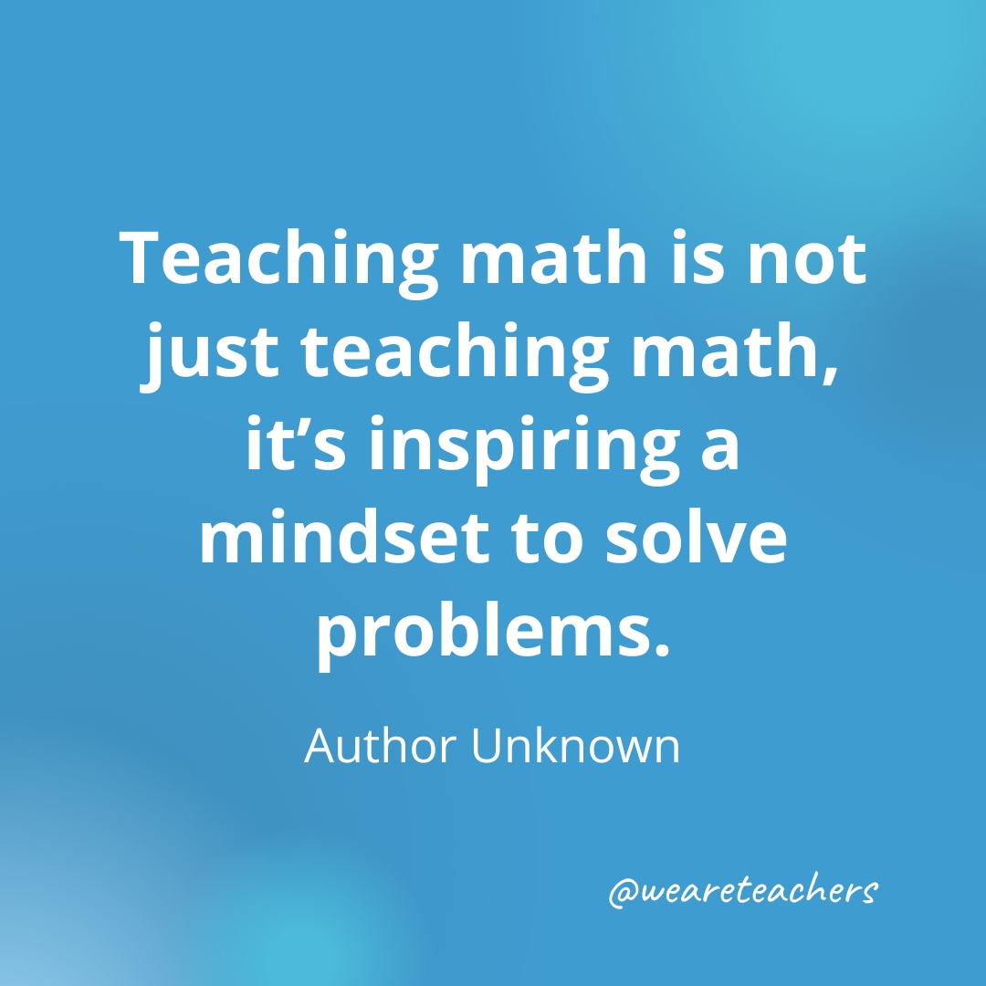 Teaching math is not just teaching math, it’s inspiring a mindset to solve problems. — Author Unknown Teaching math is not just teaching math, it’s inspiring a mindset to solve problems. — Author Unknown- inspirational quotes for teachers