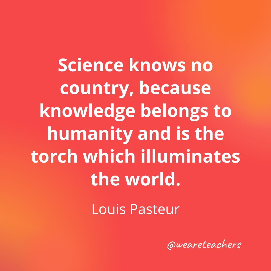 Science knows no country, because knowledge belongs to humanity and is the torch which illuminates the world. — Louis Pasteur Science knows no country, because knowledge belongs to humanity and is the torch which illuminates the world. — Louis Pasteur- inspirational quotes for teachers