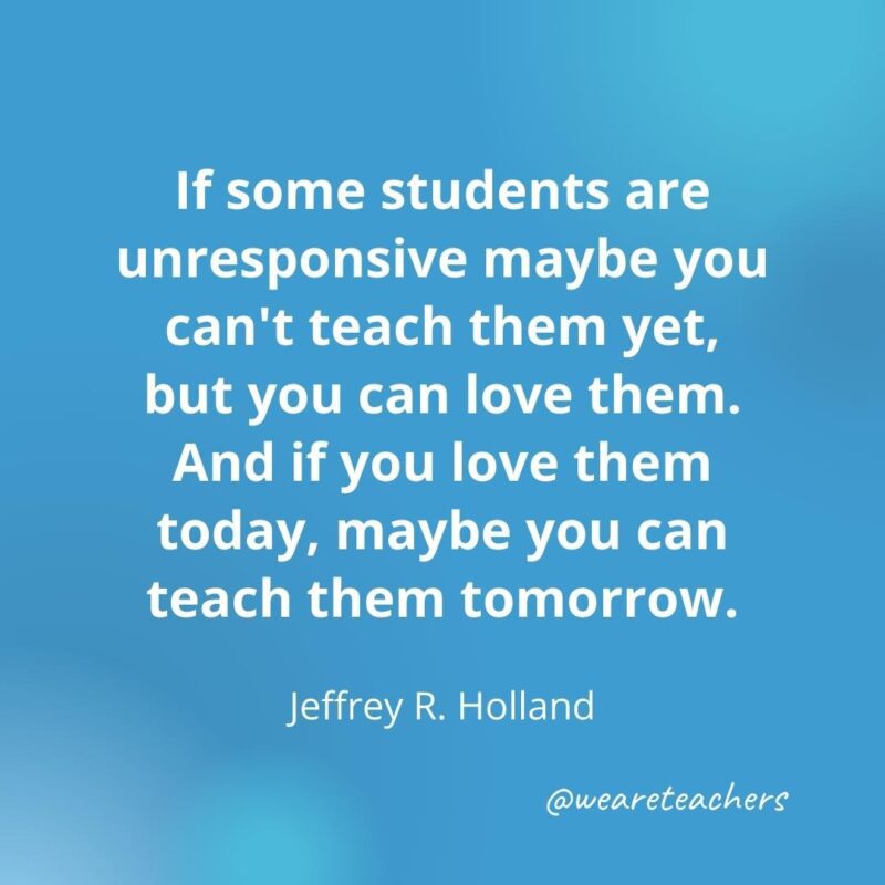 45 of Our All-Time Favorite Teacher Quotes If you love them today, maybe you can teach them tomorrow. – Jeffrey R. Holland