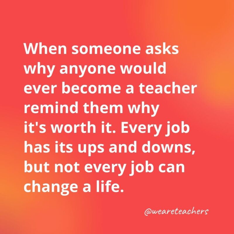 45 of Our All-Time Favorite Teacher Quotes Every job has its ups and downs, but not every job can change a life.- inspirational quotes for teachers