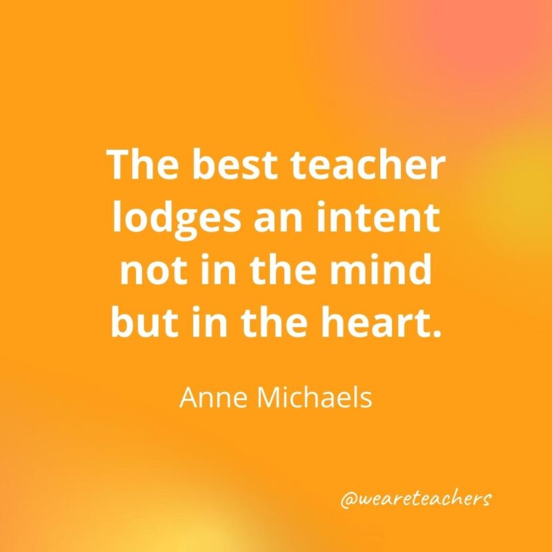 45 of Our All-Time Favorite Teacher Quotes The best teacher lodges an intent not in the mind but in the heart. – Anne Michaels- inspirational quotes for teachers