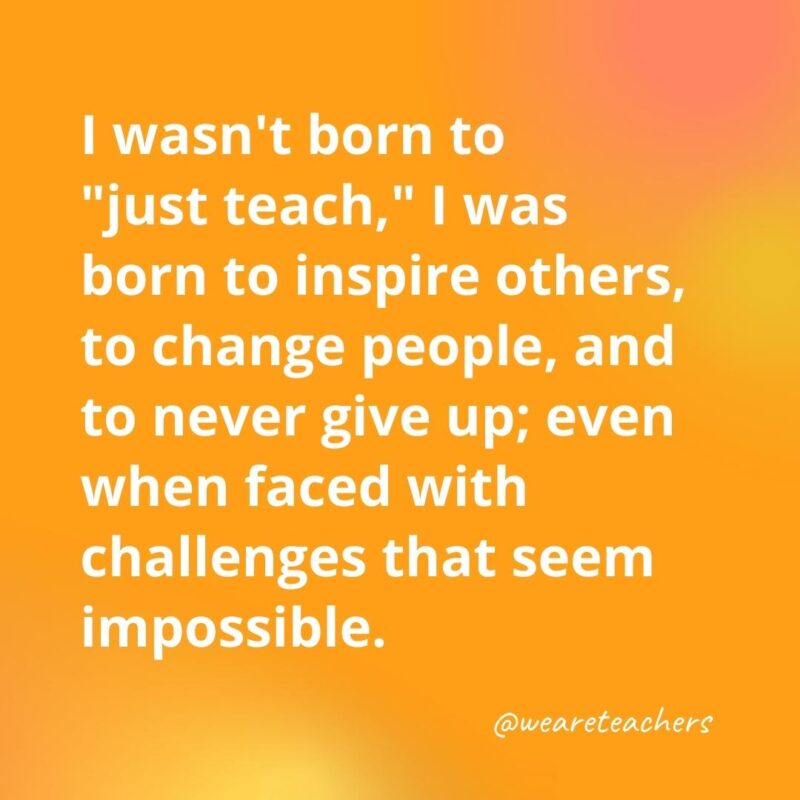 45 of Our All-Time Favorite Teacher Quotes Inspirational quotes for teachers: I wasn't born to "just teach," I was born to inspire others, to change people, and to never give up; even when faced with challenges that seem impossible.