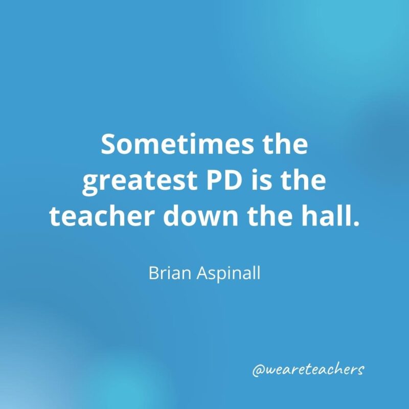 45 of Our All-Time Favorite Teacher Quotes Sometimes the greatest PD is the teacher down the hall. – Brian Aspinall