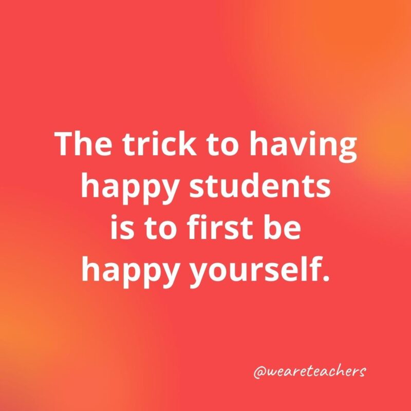 45 of Our All-Time Favorite Teacher Quotes The trick to having happy students is to first be happy yourself.