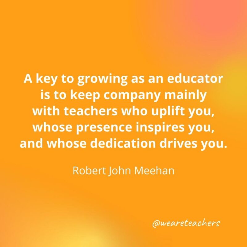 45 of Our All-Time Favorite Teacher Quotes Keep company mainly with teachers who uplift you. – Robert John Meehan- inspirational quotes for teachers