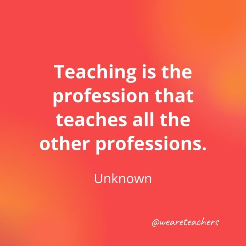 45 of Our All-Time Favorite Teacher Quotes Teaching is the profession that teaches all the other professions.