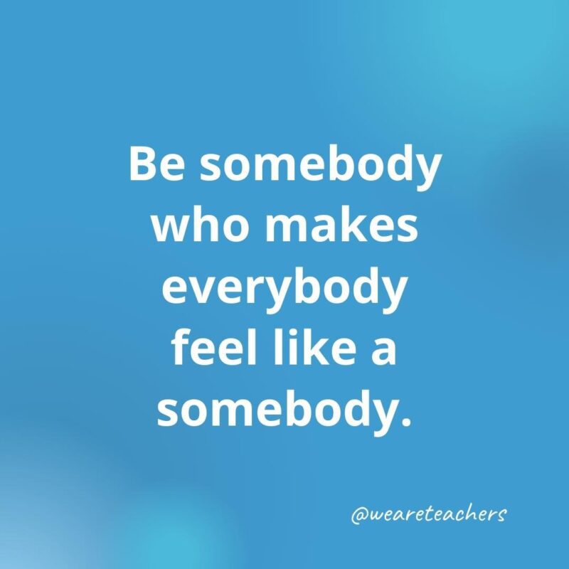 45 of Our All-Time Favorite Teacher Quotes Be somebody who makes everybody feel like a somebody.