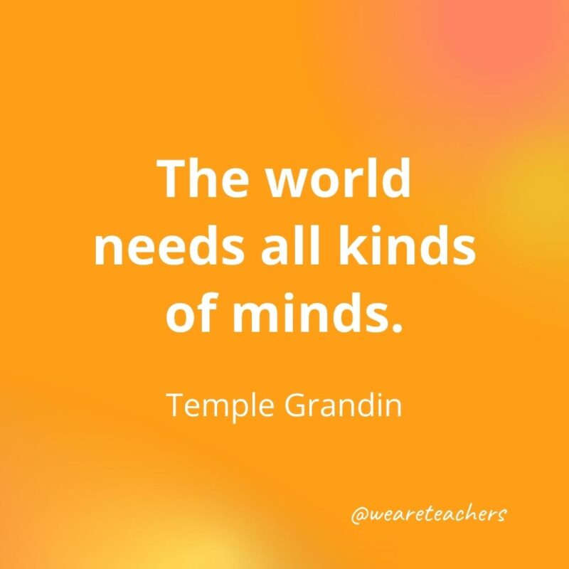 45 of Our All-Time Favorite Teacher Quotes The world needs all kinds of minds. – Temple Grandin