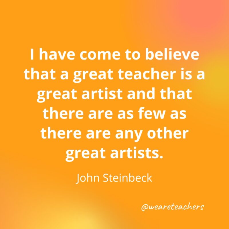 Teacher-Quotes-41_v2-1 I have come to believe that a great teacher is a great artist and that there are as few as there are any other great artists. — John Steinbeck