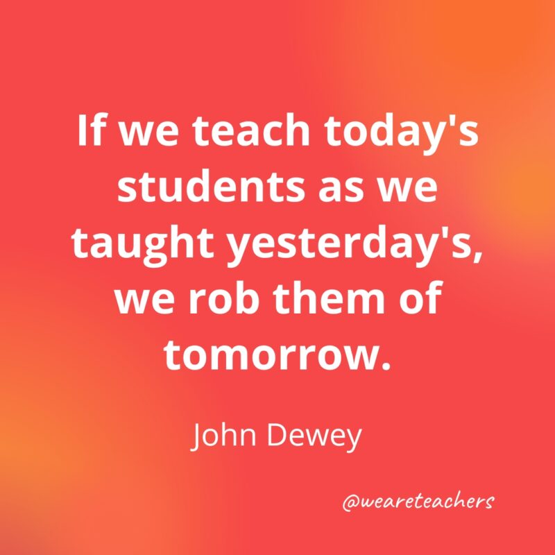 Teacher Quotes 45_v3 Teacher quotes - If we teach today's students as we taught yesterday's, we rob them of tomorrow.