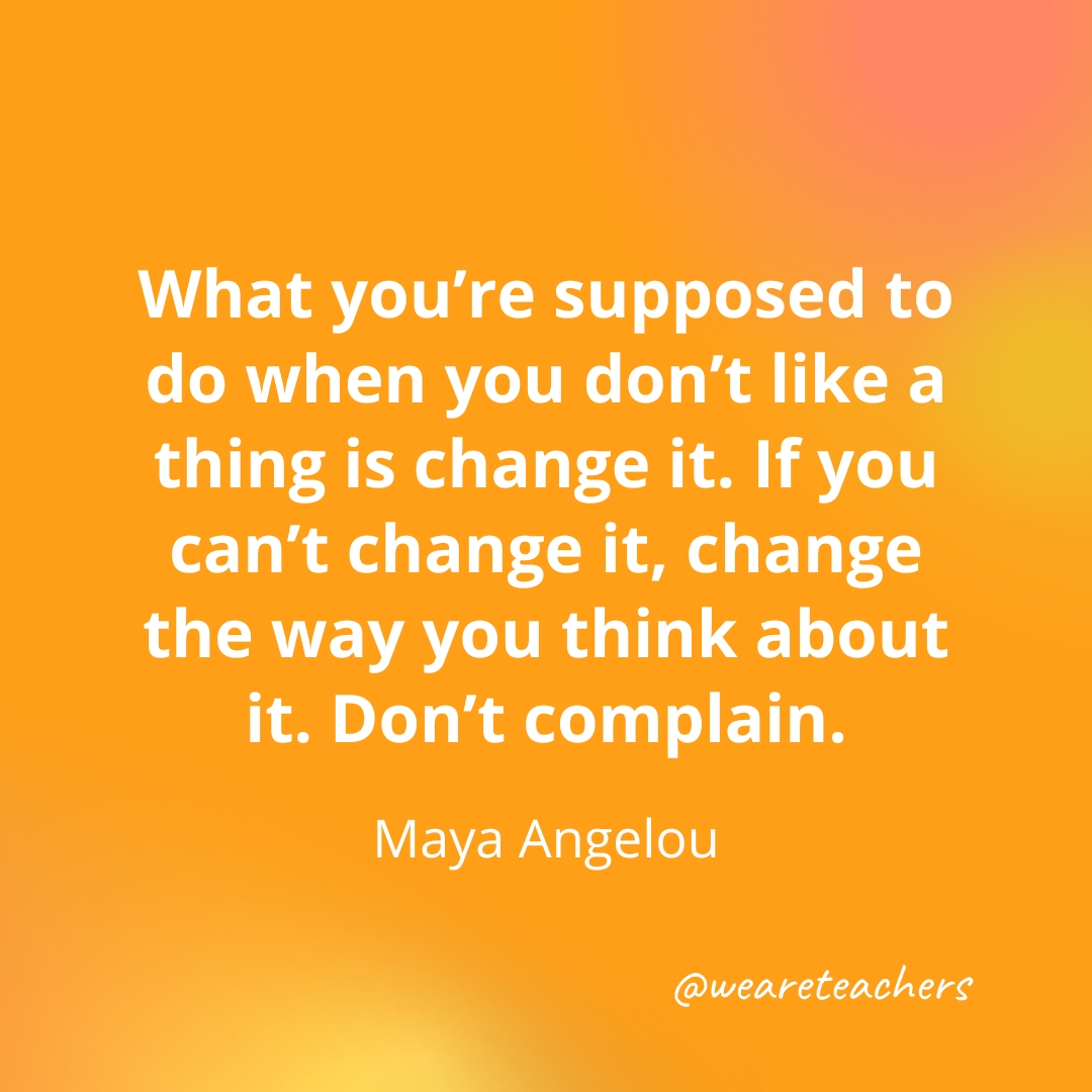 What you’re supposed to do when you don’t like a thing is change it. If you can’t change it, change the way you think about it. Don’t complain. — Maya Angelou What you're supposed to do when you don't like a thing is change it. If you can't change it, change the way you think about it. Don't complain. — Maya Angelou