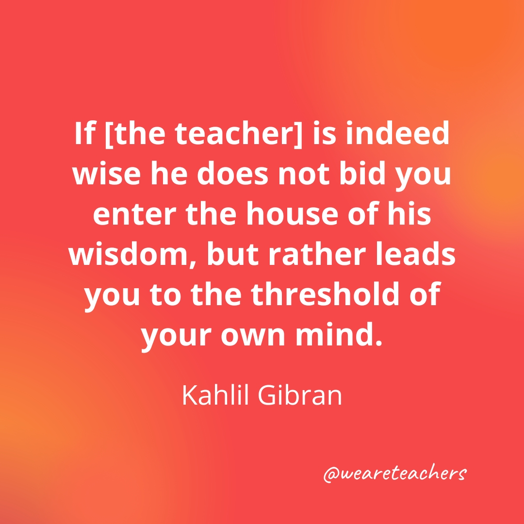 If [the teacher] is indeed wise he does not bid you enter the house of his wisdom, but rather leads you to the threshold of your own mind. — Kahlil Gibran - inspirational quotes for teachers