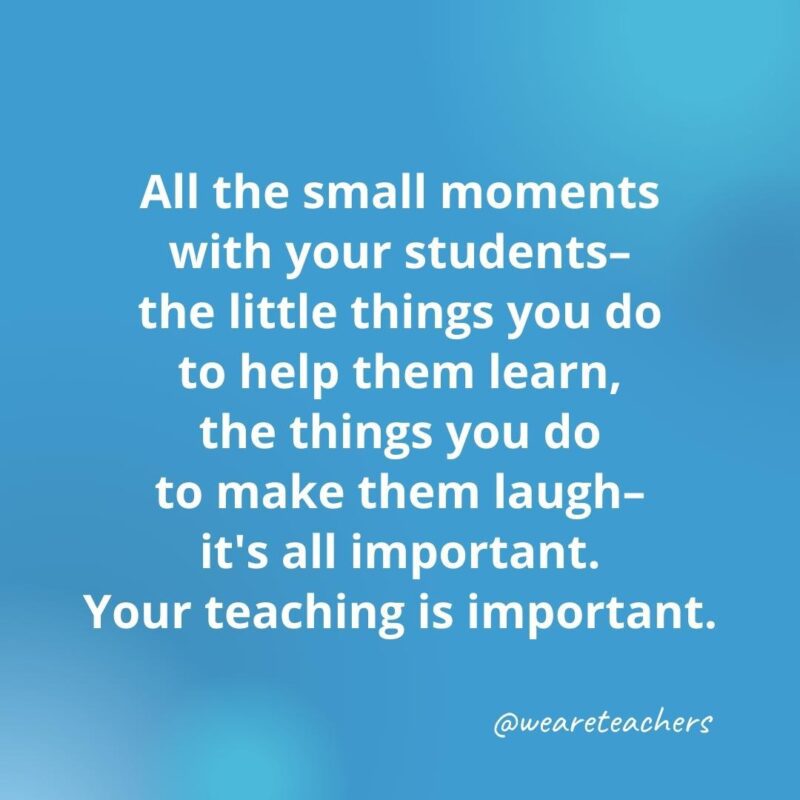 45 of Our All-Time Favorite Teacher Quotes All the small moments with your students ...- inspirational quotes for teachers